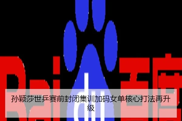 孙颖莎世乒赛前封闭集训加码女单核心打法再升级
