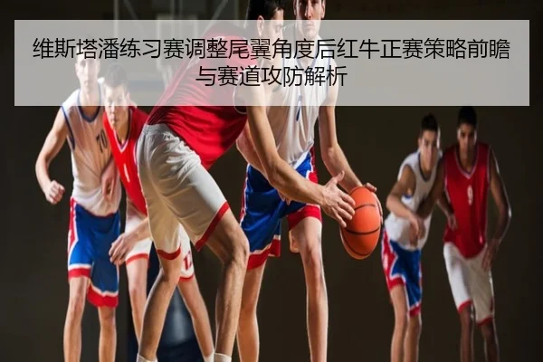 维斯塔潘练习赛调整尾翼角度后红牛正赛策略前瞻与赛道攻防解析