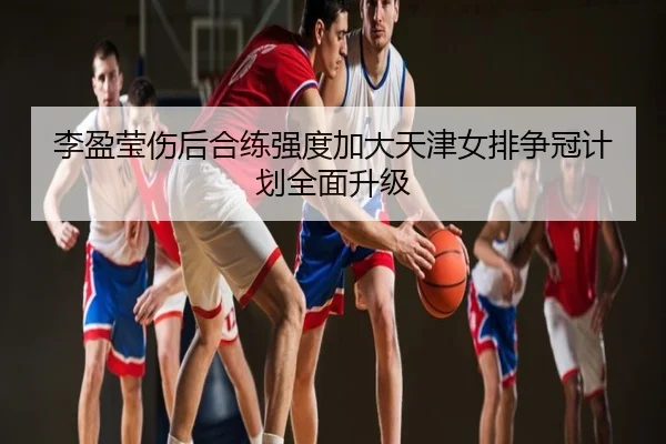 李盈莹伤后合练强度加大天津女排争冠计划全面升级