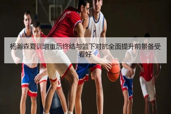 杨瀚森夏训增重后终结与篮下对抗全面提升前景备受看好