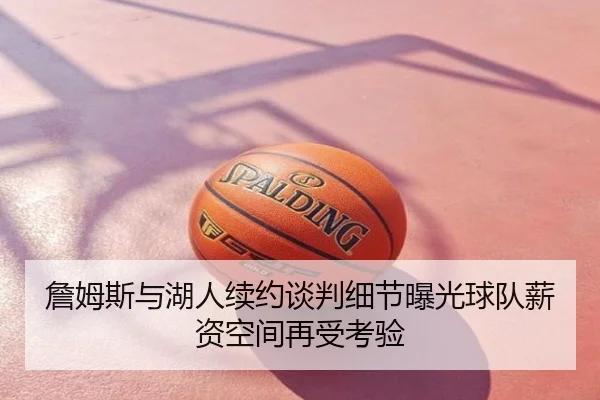 詹姆斯与湖人续约谈判细节曝光球队薪资空间再受考验