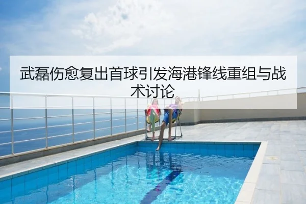 武磊伤愈复出首球引发海港锋线重组与战术讨论