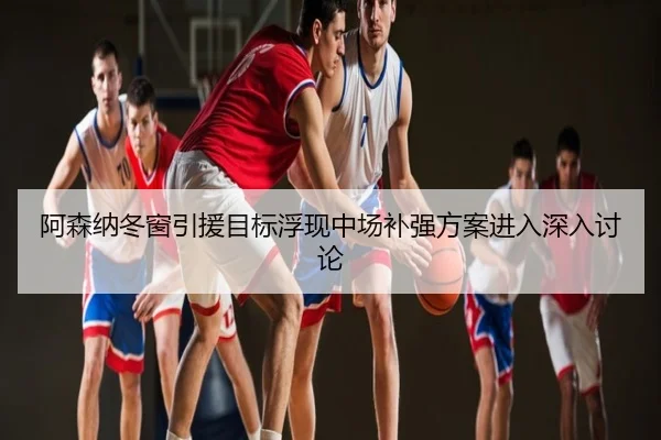 阿森纳冬窗引援目标浮现中场补强方案进入深入讨论