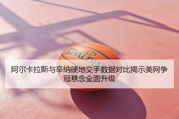 阿尔卡拉斯与辛纳硬地交手数据对比揭示美网争冠悬念全面升级